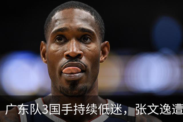 广东队3国手持续低迷，张文逸遭到弃用，杜锋有望回归